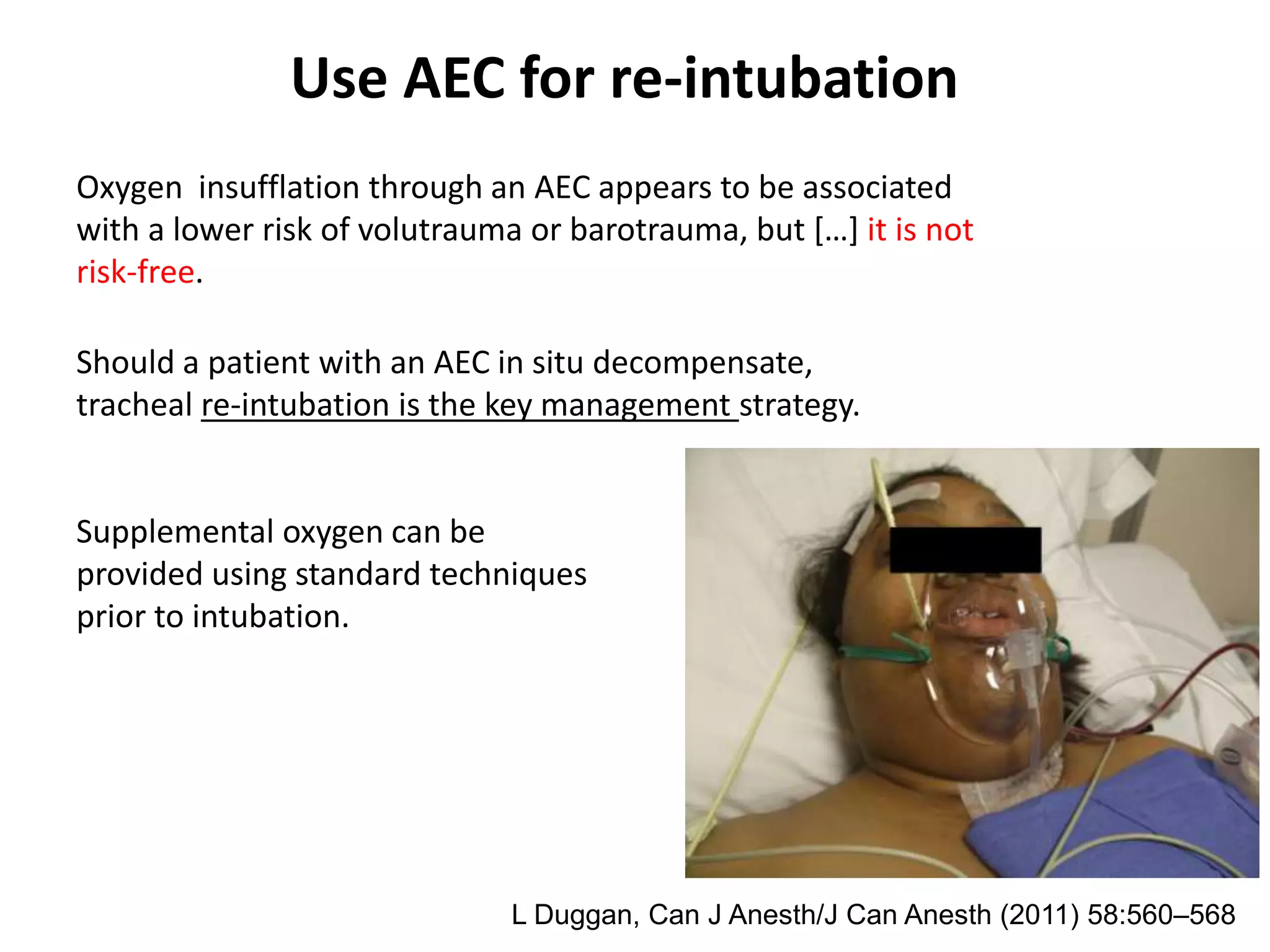 Should a patient with an AEC in situ decompensate,
tracheal re-intubation is the key management strategy.
Supplemental oxygen can be
provided using standard techniques
prior to intubation.
Oxygen insufflation through an AEC appears to be associated
with a lower risk of volutrauma or barotrauma, but […] it is not
risk-free.
L Duggan, Can J Anesth/J Can Anesth (2011) 58:560–568
Use AEC for re-intubation
 