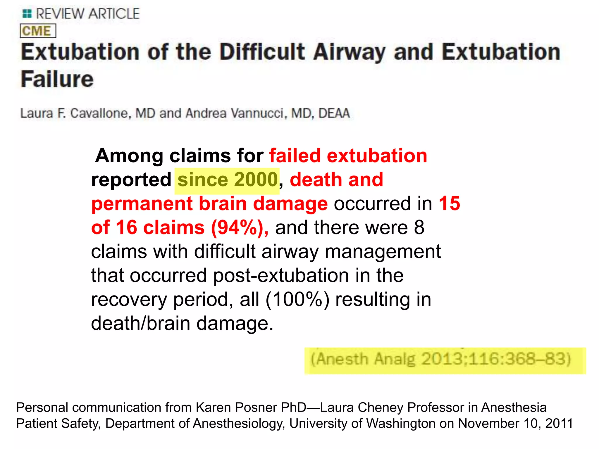 Among claims for failed extubation
reported since 2000, death and
permanent brain damage occurred in 15
of 16 claims (94%), and there were 8
claims with difficult airway management
that occurred post-extubation in the
recovery period, all (100%) resulting in
death/brain damage.
Personal communication from Karen Posner PhD—Laura Cheney Professor in Anesthesia
Patient Safety, Department of Anesthesiology, University of Washington on November 10, 2011
 