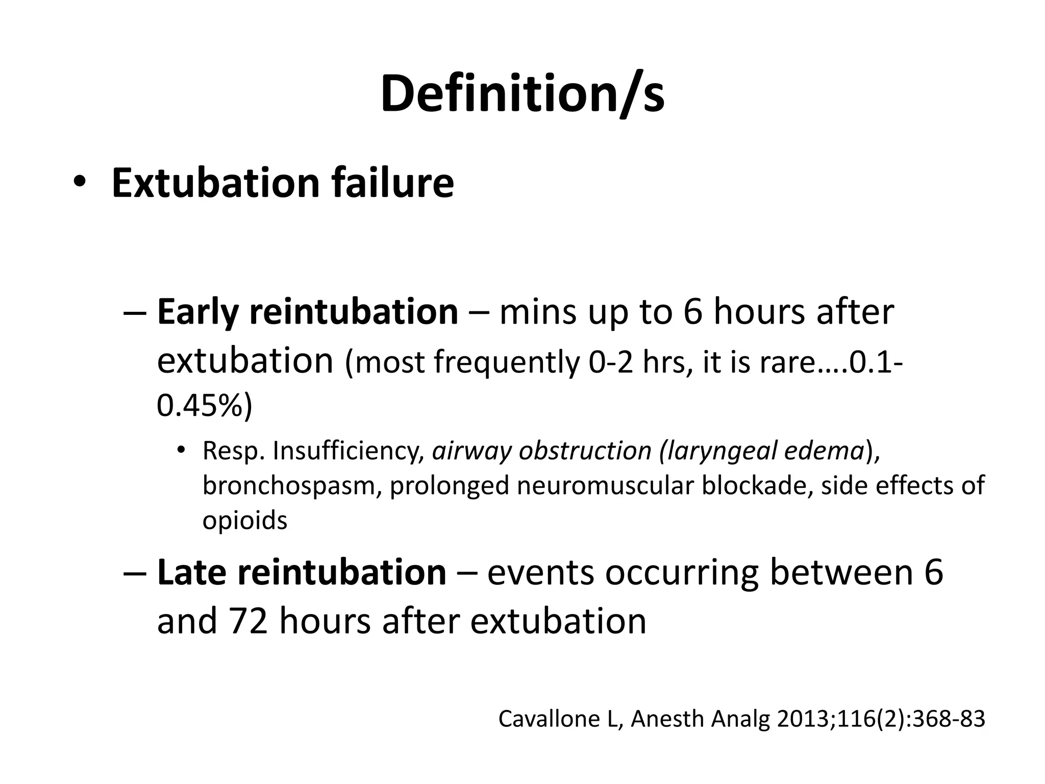 • Extubation failure
– Early reintubation – mins up to 6 hours after
extubation (most frequently 0-2 hrs, it is rare….0.1-
0.45%)
• Resp. Insufficiency, airway obstruction (laryngeal edema),
bronchospasm, prolonged neuromuscular blockade, side effects of
opioids
– Late reintubation – events occurring between 6
and 72 hours after extubation
Definition/s
Cavallone L, Anesth Analg 2013;116(2):368-83
 