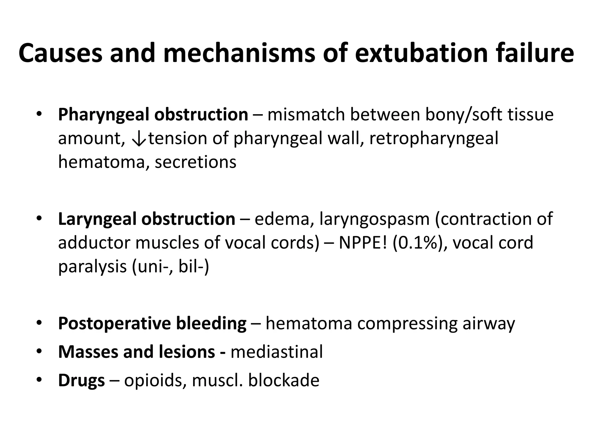 Causes and mechanisms of extubation failure
• Pharyngeal obstruction – mismatch between bony/soft tissue
amount, ↓tension of pharyngeal wall, retropharyngeal
hematoma, secretions
• Laryngeal obstruction – edema, laryngospasm (contraction of
adductor muscles of vocal cords) – NPPE! (0.1%), vocal cord
paralysis (uni-, bil-)
• Postoperative bleeding – hematoma compressing airway
• Masses and lesions - mediastinal
• Drugs – opioids, muscl. blockade
 