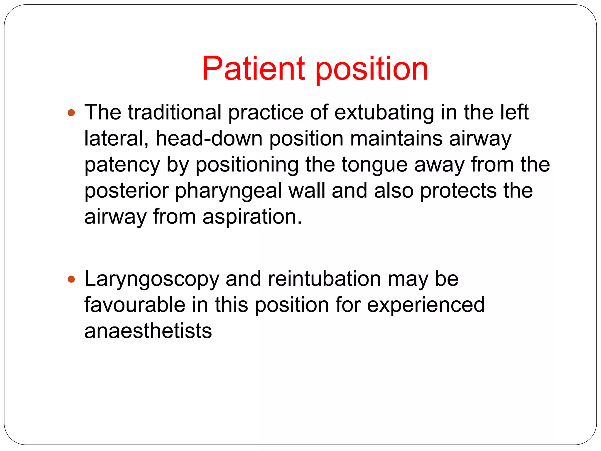Patient position
 The traditional practice of extubating in the left
lateral, head-down position maintains airway
patency by positioning the tongue away from the
posterior pharyngeal wall and also protects the
airway from aspiration.
 Laryngoscopy and reintubation may be
favourable in this position for experienced
anaesthetists
 