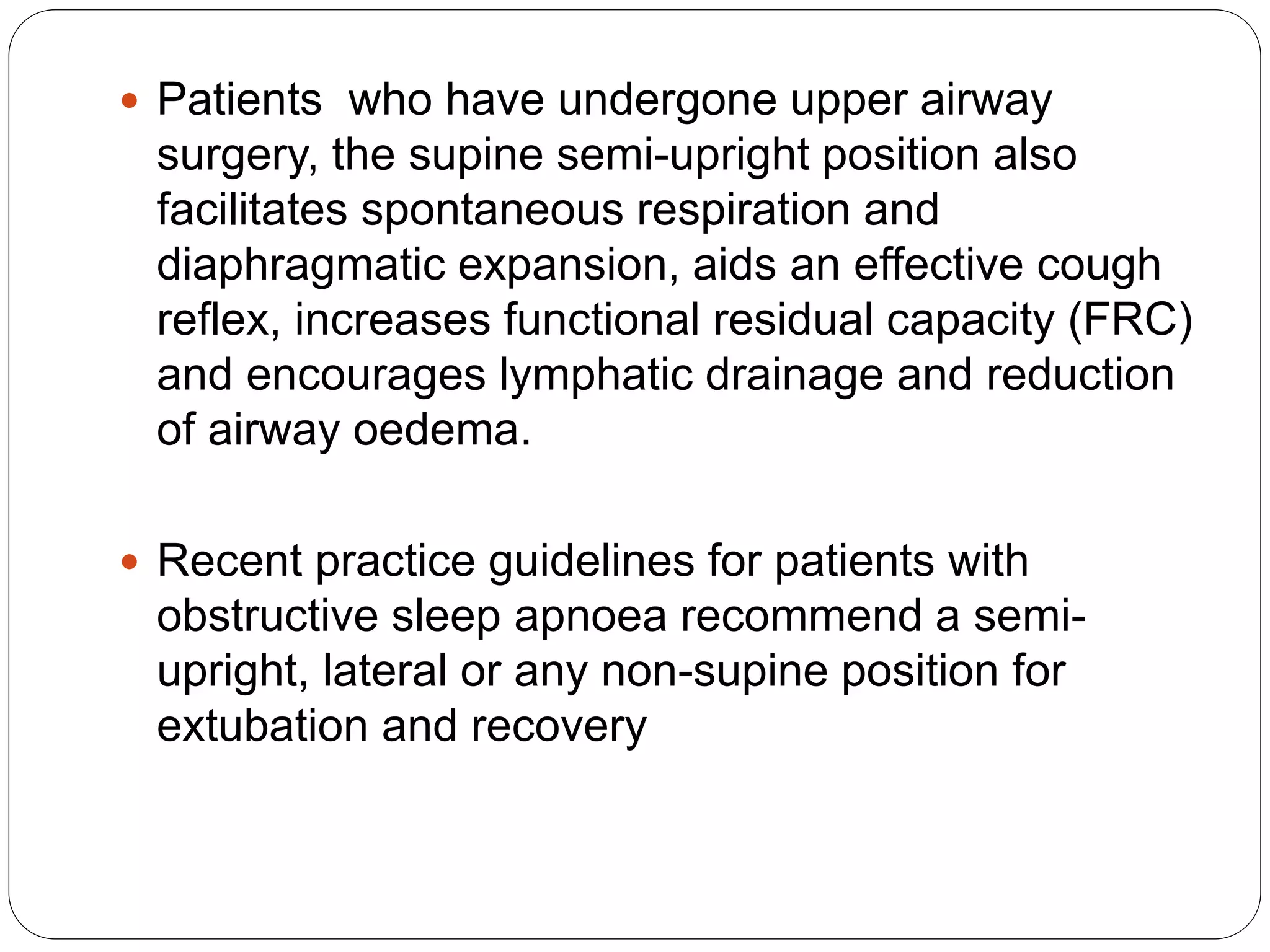  Patients who have undergone upper airway
surgery, the supine semi-upright position also
facilitates spontaneous respiration and
diaphragmatic expansion, aids an effective cough
reflex, increases functional residual capacity (FRC)
and encourages lymphatic drainage and reduction
of airway oedema.
 Recent practice guidelines for patients with
obstructive sleep apnoea recommend a semi-
upright, lateral or any non-supine position for
extubation and recovery
 