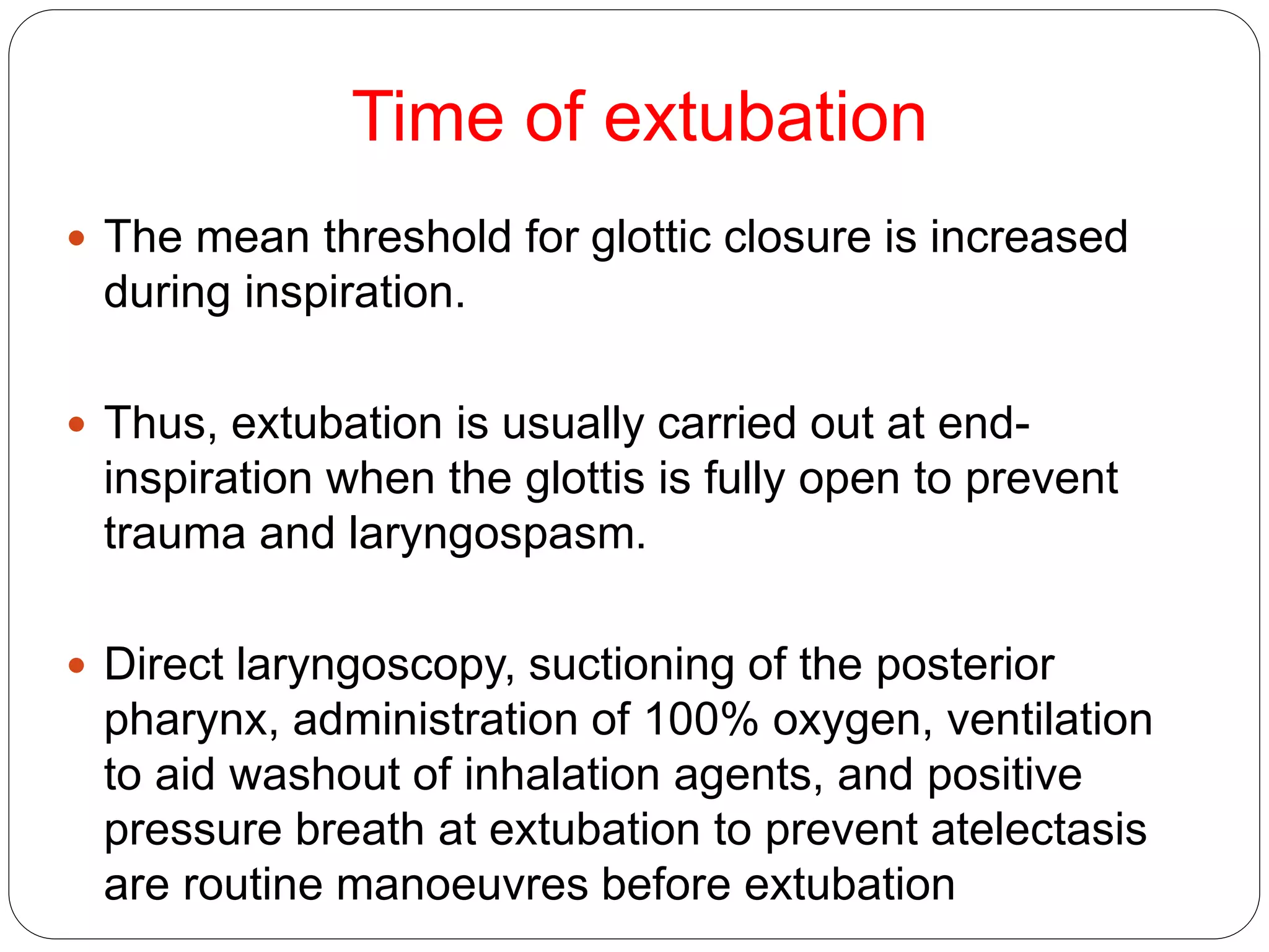 Time of extubation
 The mean threshold for glottic closure is increased
during inspiration.
 Thus, extubation is usually carried out at end-
inspiration when the glottis is fully open to prevent
trauma and laryngospasm.
 Direct laryngoscopy, suctioning of the posterior
pharynx, administration of 100% oxygen, ventilation
to aid washout of inhalation agents, and positive
pressure breath at extubation to prevent atelectasis
are routine manoeuvres before extubation
 