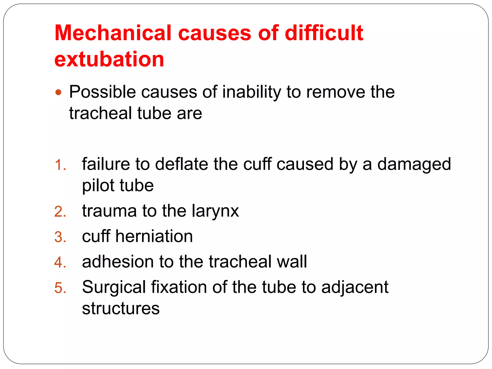 Mechanical causes of difficult
extubation
 Possible causes of inability to remove the
tracheal tube are
1. failure to deflate the cuff caused by a damaged
pilot tube
2. trauma to the larynx
3. cuff herniation
4. adhesion to the tracheal wall
5. Surgical fixation of the tube to adjacent
structures
 