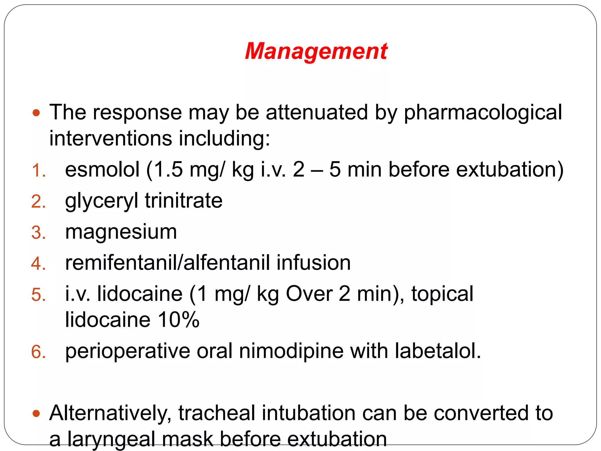 Management
 The response may be attenuated by pharmacological
interventions including:
1. esmolol (1.5 mg/ kg i.v. 2 – 5 min before extubation)
2. glyceryl trinitrate
3. magnesium
4. remifentanil/alfentanil infusion
5. i.v. lidocaine (1 mg/ kg Over 2 min), topical
lidocaine 10%
6. perioperative oral nimodipine with labetalol.
 Alternatively, tracheal intubation can be converted to
a laryngeal mask before extubation
 