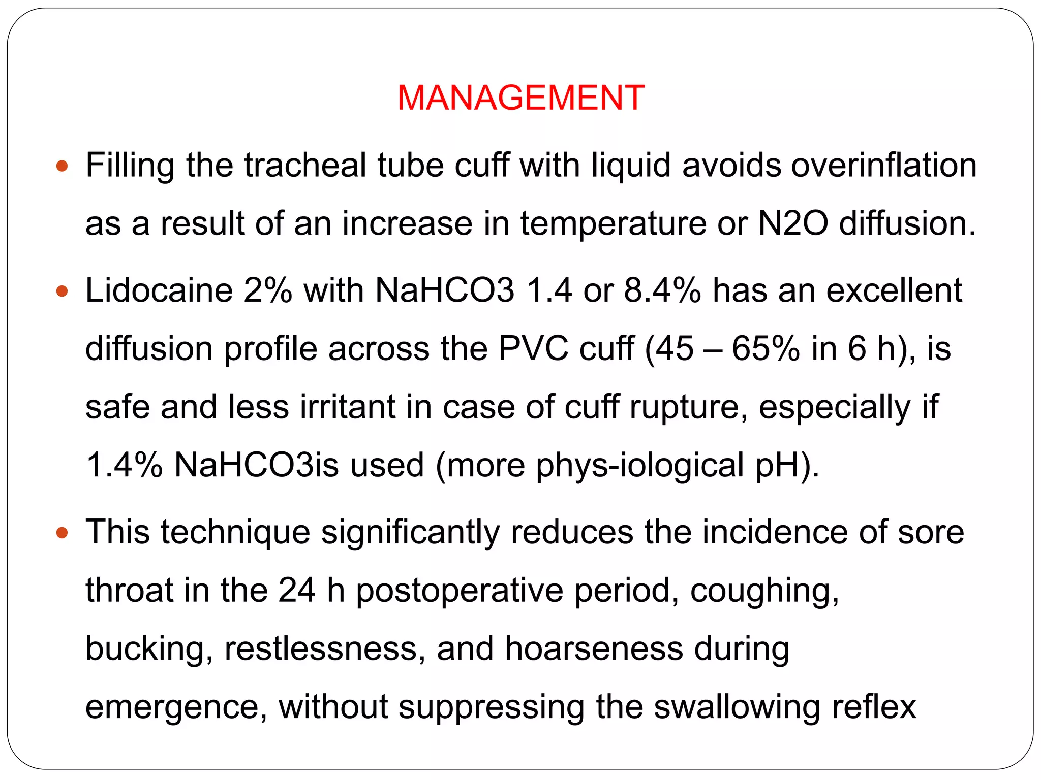 MANAGEMENT
 Filling the tracheal tube cuff with liquid avoids overinflation
as a result of an increase in temperature or N2O diffusion.
 Lidocaine 2% with NaHCO3 1.4 or 8.4% has an excellent
diffusion profile across the PVC cuff (45 – 65% in 6 h), is
safe and less irritant in case of cuff rupture, especially if
1.4% NaHCO3is used (more phys-iological pH).
 This technique significantly reduces the incidence of sore
throat in the 24 h postoperative period, coughing,
bucking, restlessness, and hoarseness during
emergence, without suppressing the swallowing reflex
 