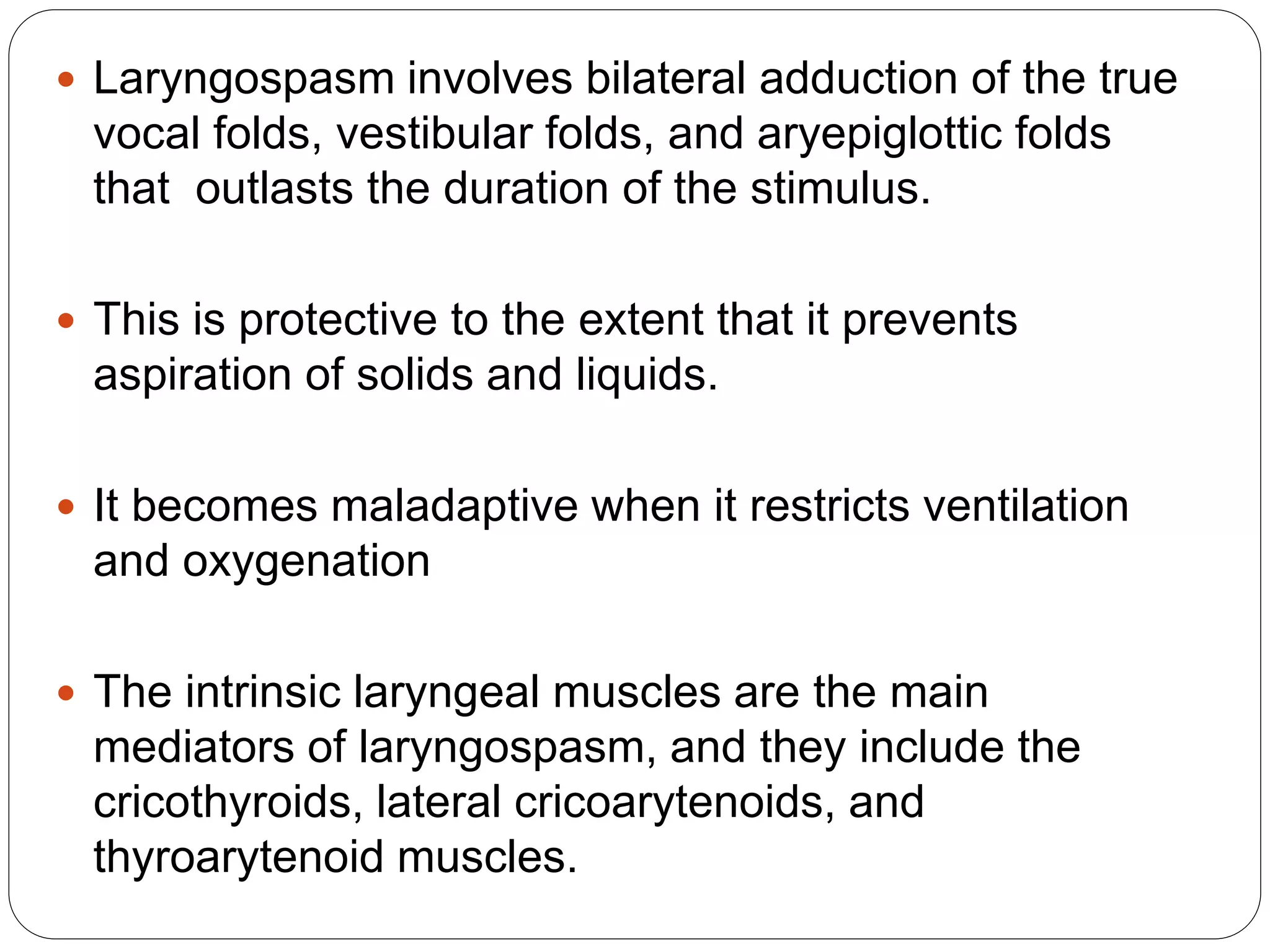  Laryngospasm involves bilateral adduction of the true
vocal folds, vestibular folds, and aryepiglottic folds
that outlasts the duration of the stimulus.
 This is protective to the extent that it prevents
aspiration of solids and liquids.
 It becomes maladaptive when it restricts ventilation
and oxygenation
 The intrinsic laryngeal muscles are the main
mediators of laryngospasm, and they include the
cricothyroids, lateral cricoarytenoids, and
thyroarytenoid muscles.
 