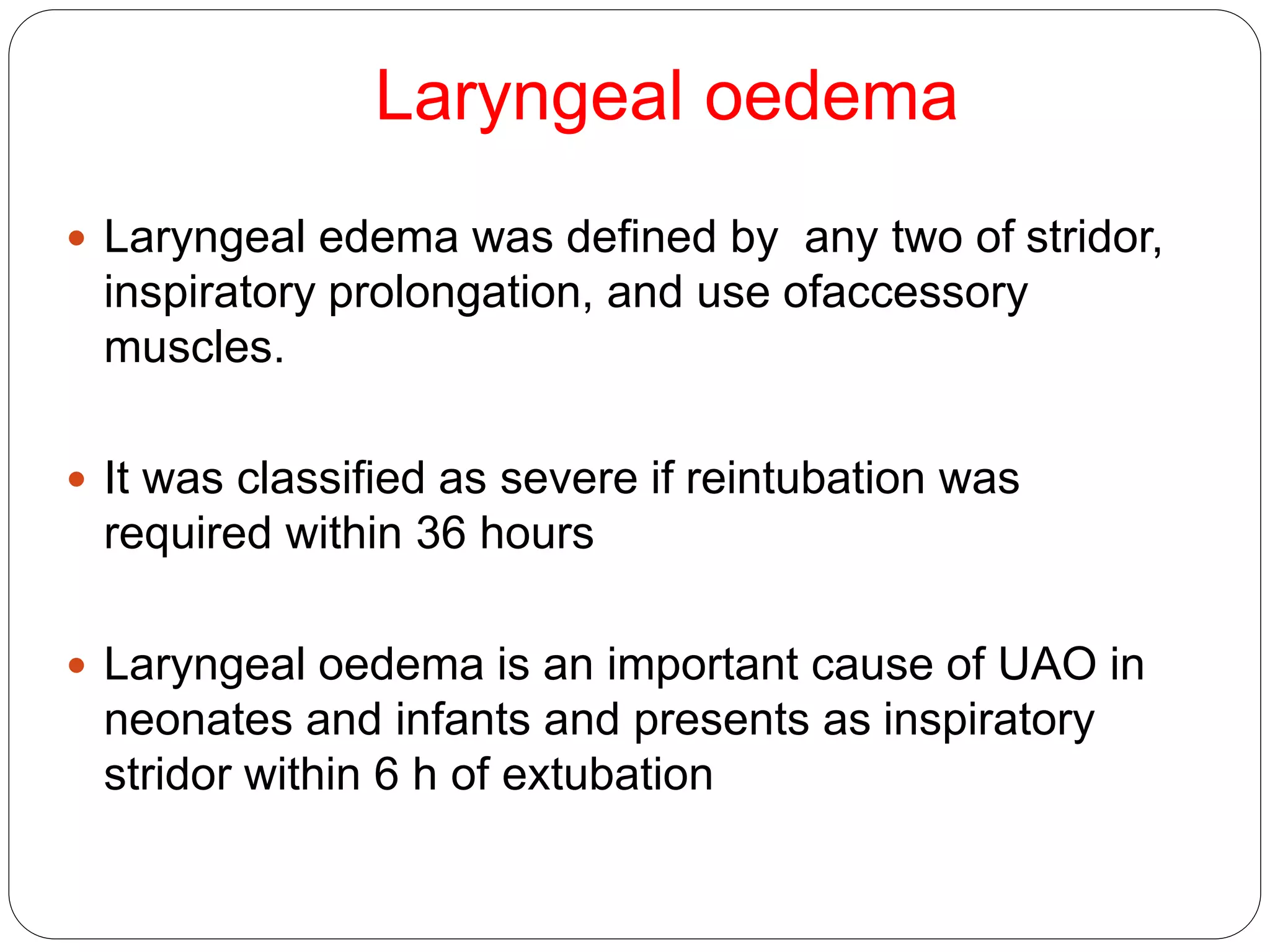 Laryngeal oedema
 Laryngeal edema was defined by any two of stridor,
inspiratory prolongation, and use ofaccessory
muscles.
 It was classified as severe if reintubation was
required within 36 hours
 Laryngeal oedema is an important cause of UAO in
neonates and infants and presents as inspiratory
stridor within 6 h of extubation
 