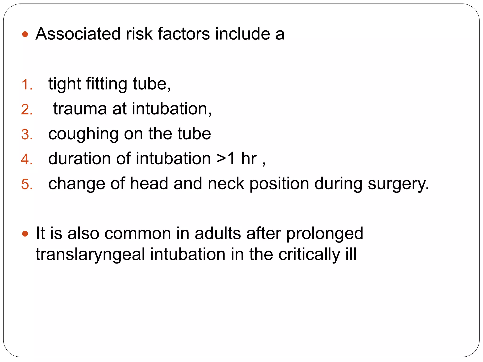  Associated risk factors include a
1. tight fitting tube,
2. trauma at intubation,
3. coughing on the tube
4. duration of intubation >1 hr ,
5. change of head and neck position during surgery.
 It is also common in adults after prolonged
translaryngeal intubation in the critically ill
 