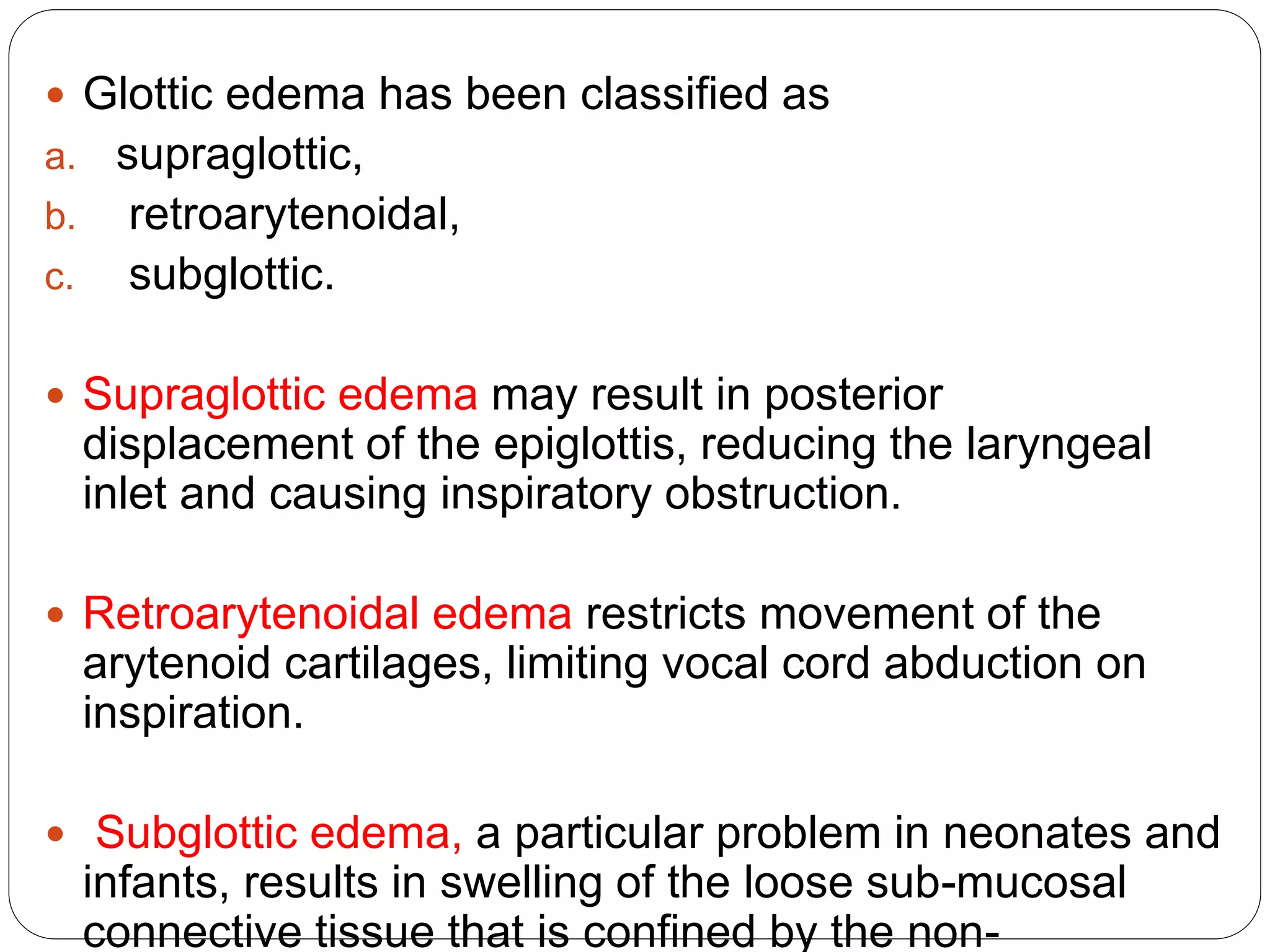  Glottic edema has been classified as
a. supraglottic,
b. retroarytenoidal,
c. subglottic.
 Supraglottic edema may result in posterior
displacement of the epiglottis, reducing the laryngeal
inlet and causing inspiratory obstruction.
 Retroarytenoidal edema restricts movement of the
arytenoid cartilages, limiting vocal cord abduction on
inspiration.
 Subglottic edema, a particular problem in neonates and
infants, results in swelling of the loose sub-mucosal
connective tissue that is confined by the non-
 