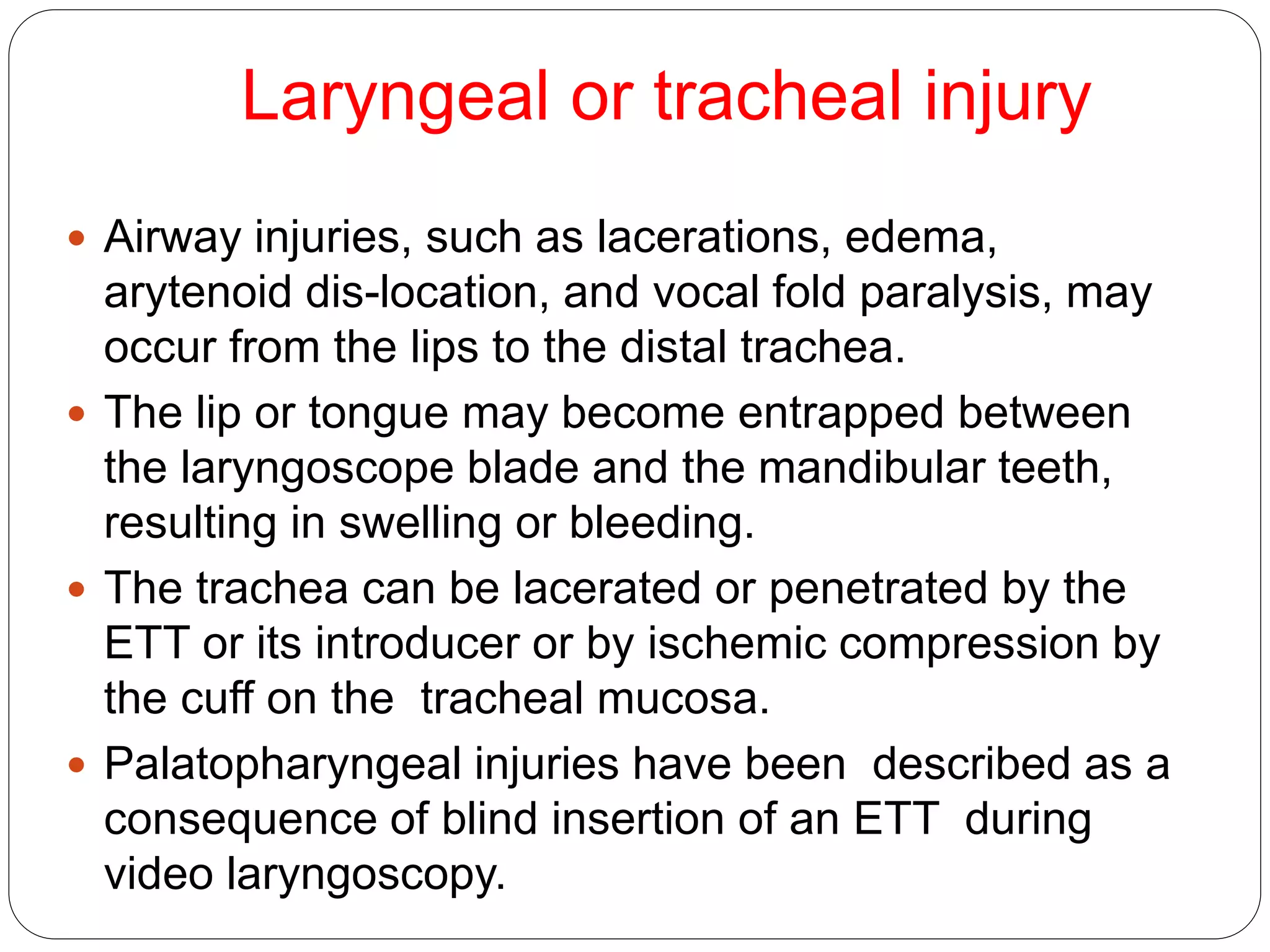 Laryngeal or tracheal injury
 Airway injuries, such as lacerations, edema,
arytenoid dis-location, and vocal fold paralysis, may
occur from the lips to the distal trachea.
 The lip or tongue may become entrapped between
the laryngoscope blade and the mandibular teeth,
resulting in swelling or bleeding.
 The trachea can be lacerated or penetrated by the
ETT or its introducer or by ischemic compression by
the cuff on the tracheal mucosa.
 Palatopharyngeal injuries have been described as a
consequence of blind insertion of an ETT during
video laryngoscopy.
 