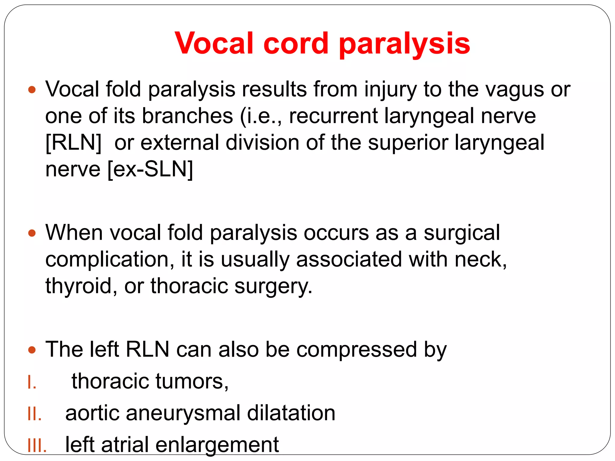 Vocal cord paralysis
 Vocal fold paralysis results from injury to the vagus or
one of its branches (i.e., recurrent laryngeal nerve
[RLN] or external division of the superior laryngeal
nerve [ex-SLN]
 When vocal fold paralysis occurs as a surgical
complication, it is usually associated with neck,
thyroid, or thoracic surgery.
 The left RLN can also be compressed by
I. thoracic tumors,
II. aortic aneurysmal dilatation
III. left atrial enlargement
 