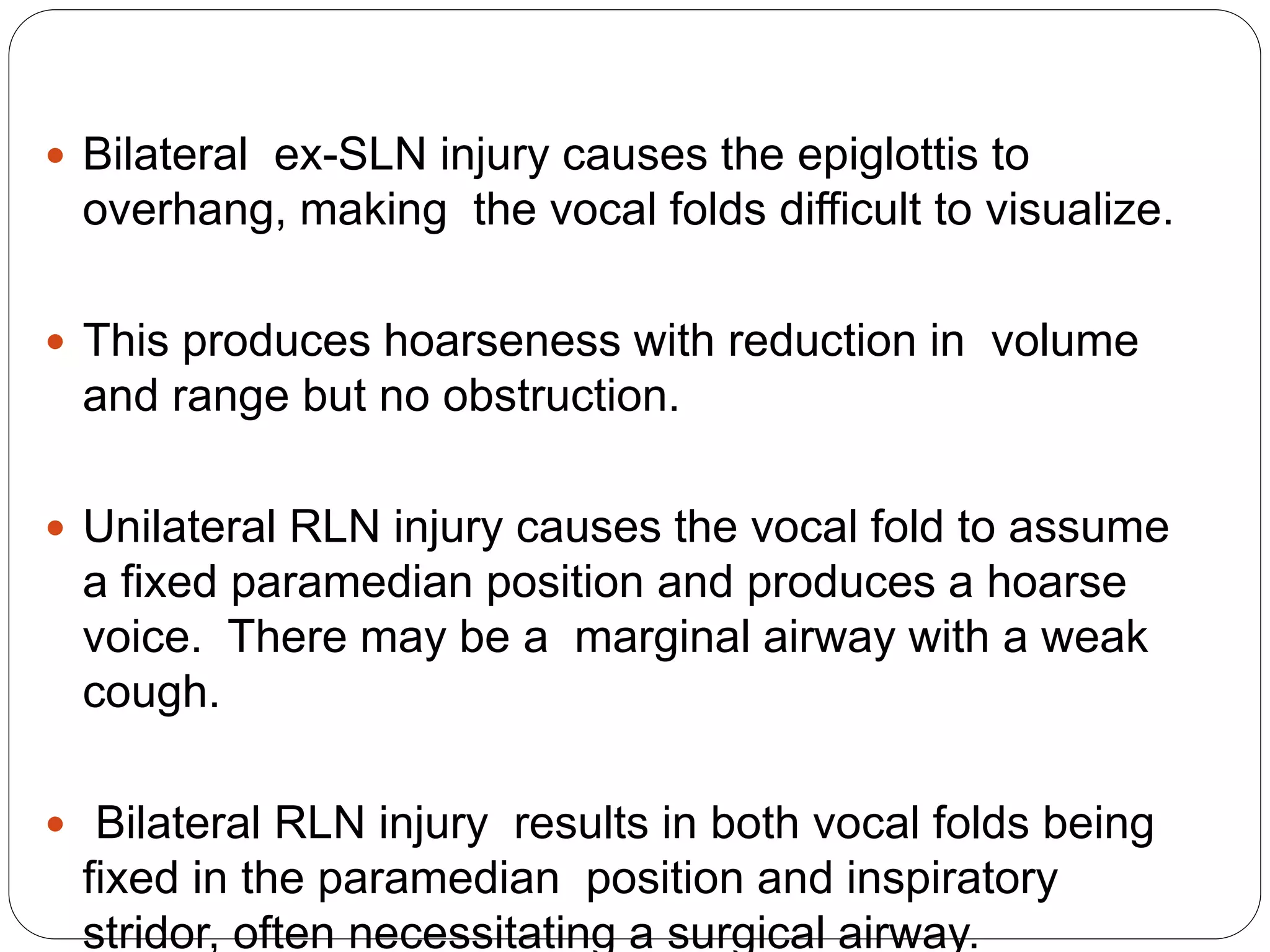  Bilateral ex-SLN injury causes the epiglottis to
overhang, making the vocal folds difficult to visualize.
 This produces hoarseness with reduction in volume
and range but no obstruction.
 Unilateral RLN injury causes the vocal fold to assume
a fixed paramedian position and produces a hoarse
voice. There may be a marginal airway with a weak
cough.
 Bilateral RLN injury results in both vocal folds being
fixed in the paramedian position and inspiratory
stridor, often necessitating a surgical airway.
 