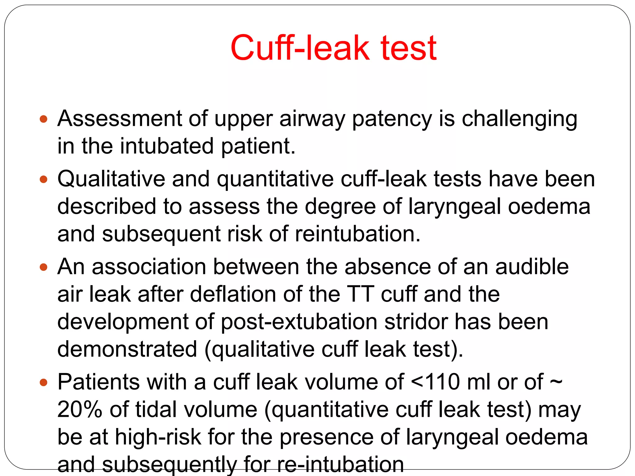Cuff-leak test
 Assessment of upper airway patency is challenging
in the intubated patient.
 Qualitative and quantitative cuff-leak tests have been
described to assess the degree of laryngeal oedema
and subsequent risk of reintubation.
 An association between the absence of an audible
air leak after deflation of the TT cuff and the
development of post-extubation stridor has been
demonstrated (qualitative cuff leak test).
 Patients with a cuff leak volume of <110 ml or of ~
20% of tidal volume (quantitative cuff leak test) may
be at high-risk for the presence of laryngeal oedema
and subsequently for re-intubation
 