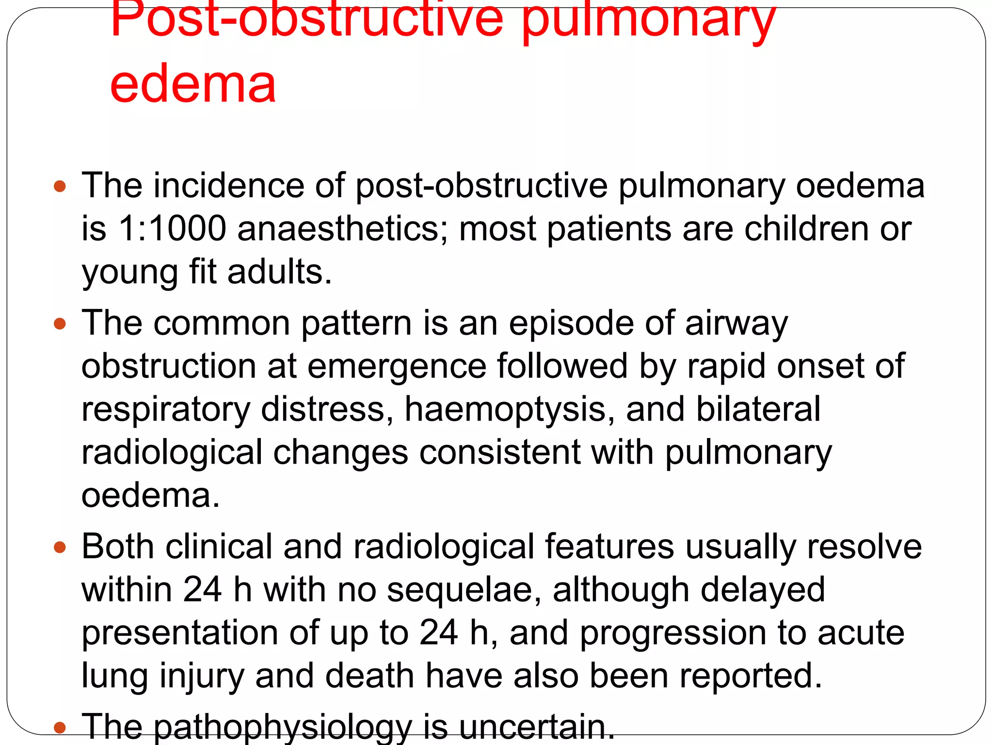 Post-obstructive pulmonary
edema
 The incidence of post-obstructive pulmonary oedema
is 1:1000 anaesthetics; most patients are children or
young fit adults.
 The common pattern is an episode of airway
obstruction at emergence followed by rapid onset of
respiratory distress, haemoptysis, and bilateral
radiological changes consistent with pulmonary
oedema.
 Both clinical and radiological features usually resolve
within 24 h with no sequelae, although delayed
presentation of up to 24 h, and progression to acute
lung injury and death have also been reported.
 The pathophysiology is uncertain.
 