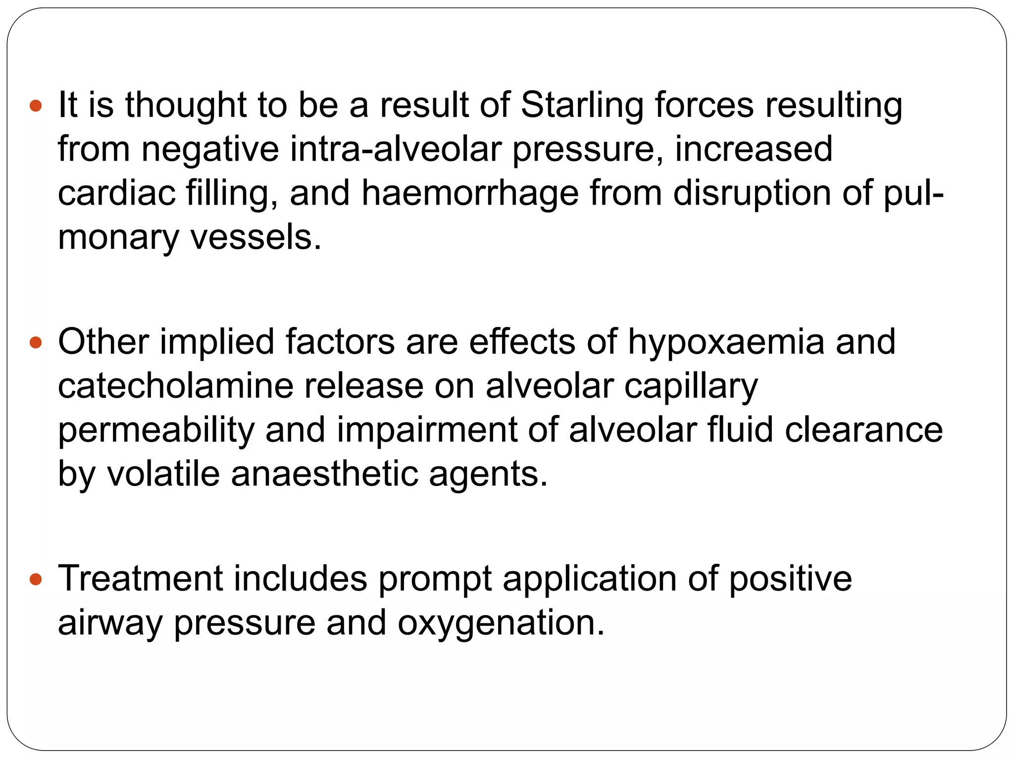  It is thought to be a result of Starling forces resulting
from negative intra-alveolar pressure, increased
cardiac filling, and haemorrhage from disruption of pul-
monary vessels.
 Other implied factors are effects of hypoxaemia and
catecholamine release on alveolar capillary
permeability and impairment of alveolar fluid clearance
by volatile anaesthetic agents.
 Treatment includes prompt application of positive
airway pressure and oxygenation.
 
