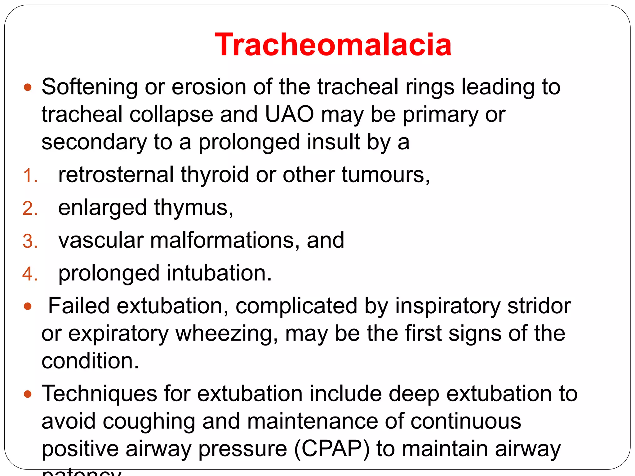 Tracheomalacia
 Softening or erosion of the tracheal rings leading to
tracheal collapse and UAO may be primary or
secondary to a prolonged insult by a
1. retrosternal thyroid or other tumours,
2. enlarged thymus,
3. vascular malformations, and
4. prolonged intubation.
 Failed extubation, complicated by inspiratory stridor
or expiratory wheezing, may be the first signs of the
condition.
 Techniques for extubation include deep extubation to
avoid coughing and maintenance of continuous
positive airway pressure (CPAP) to maintain airway
 