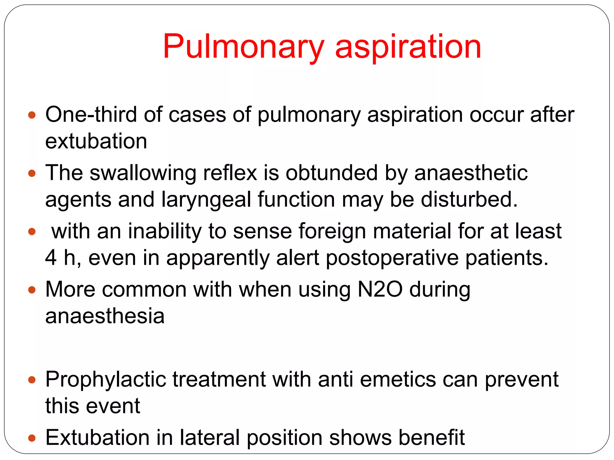 Pulmonary aspiration
 One-third of cases of pulmonary aspiration occur after
extubation
 The swallowing reflex is obtunded by anaesthetic
agents and laryngeal function may be disturbed.
 with an inability to sense foreign material for at least
4 h, even in apparently alert postoperative patients.
 More common with when using N2O during
anaesthesia
 Prophylactic treatment with anti emetics can prevent
this event
 Extubation in lateral position shows benefit
 