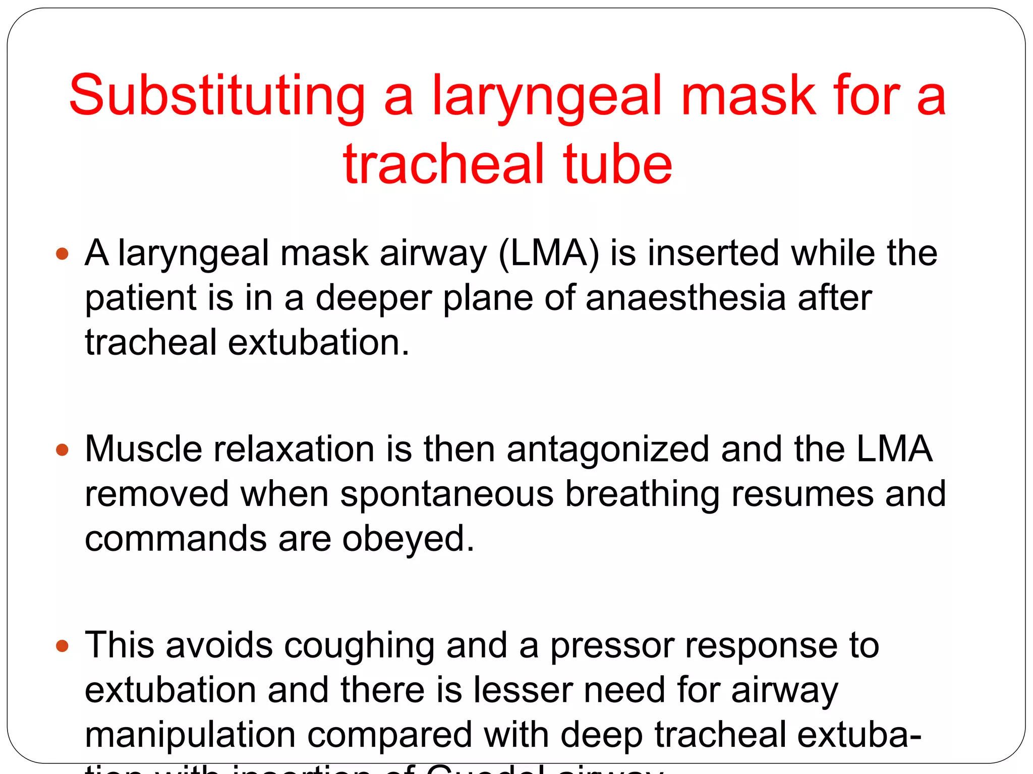 Substituting a laryngeal mask for a
tracheal tube
 A laryngeal mask airway (LMA) is inserted while the
patient is in a deeper plane of anaesthesia after
tracheal extubation.
 Muscle relaxation is then antagonized and the LMA
removed when spontaneous breathing resumes and
commands are obeyed.
 This avoids coughing and a pressor response to
extubation and there is lesser need for airway
manipulation compared with deep tracheal extuba-
 