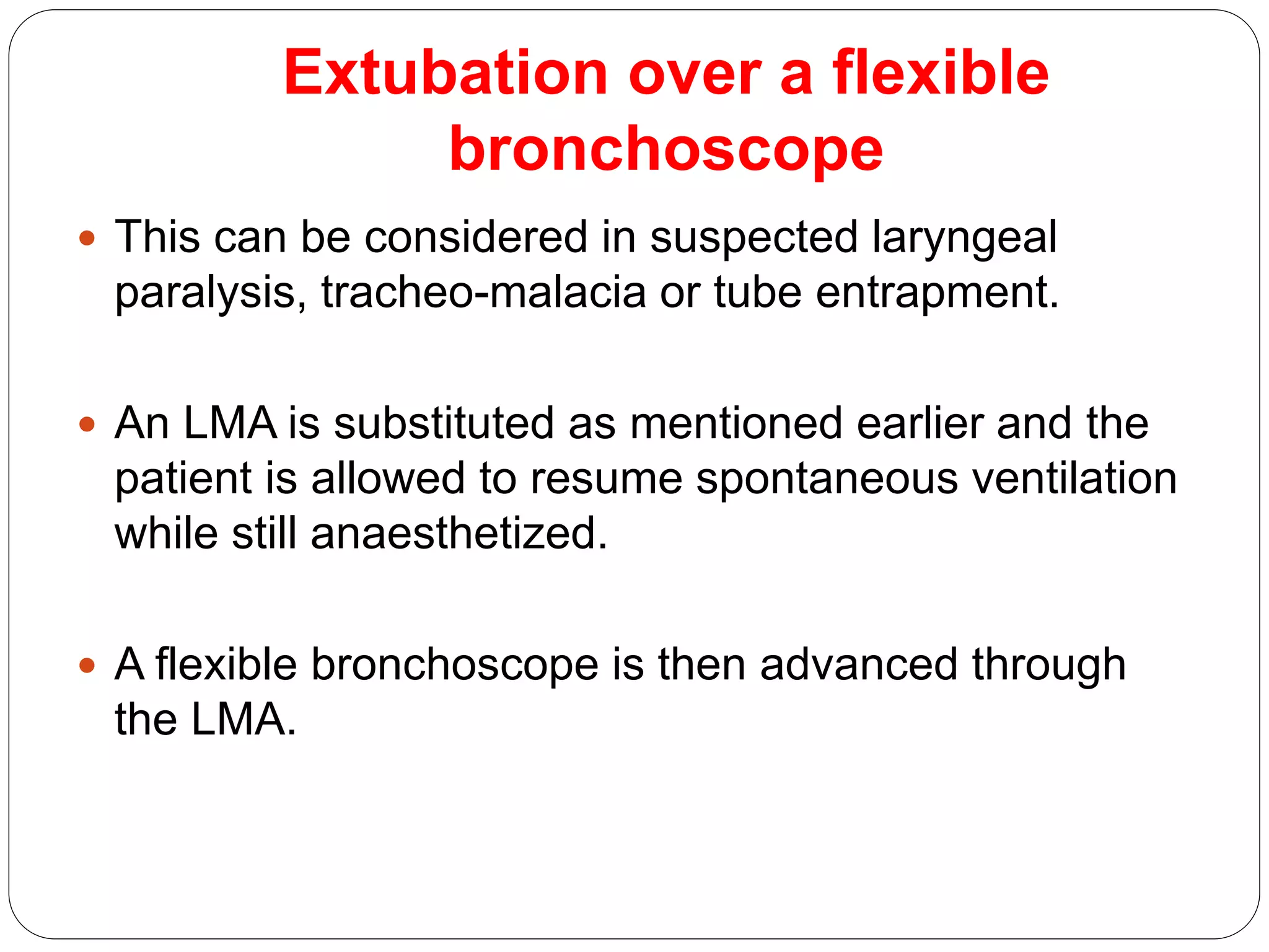 Extubation over a flexible
bronchoscope
 This can be considered in suspected laryngeal
paralysis, tracheo-malacia or tube entrapment.
 An LMA is substituted as mentioned earlier and the
patient is allowed to resume spontaneous ventilation
while still anaesthetized.
 A flexible bronchoscope is then advanced through
the LMA.
 