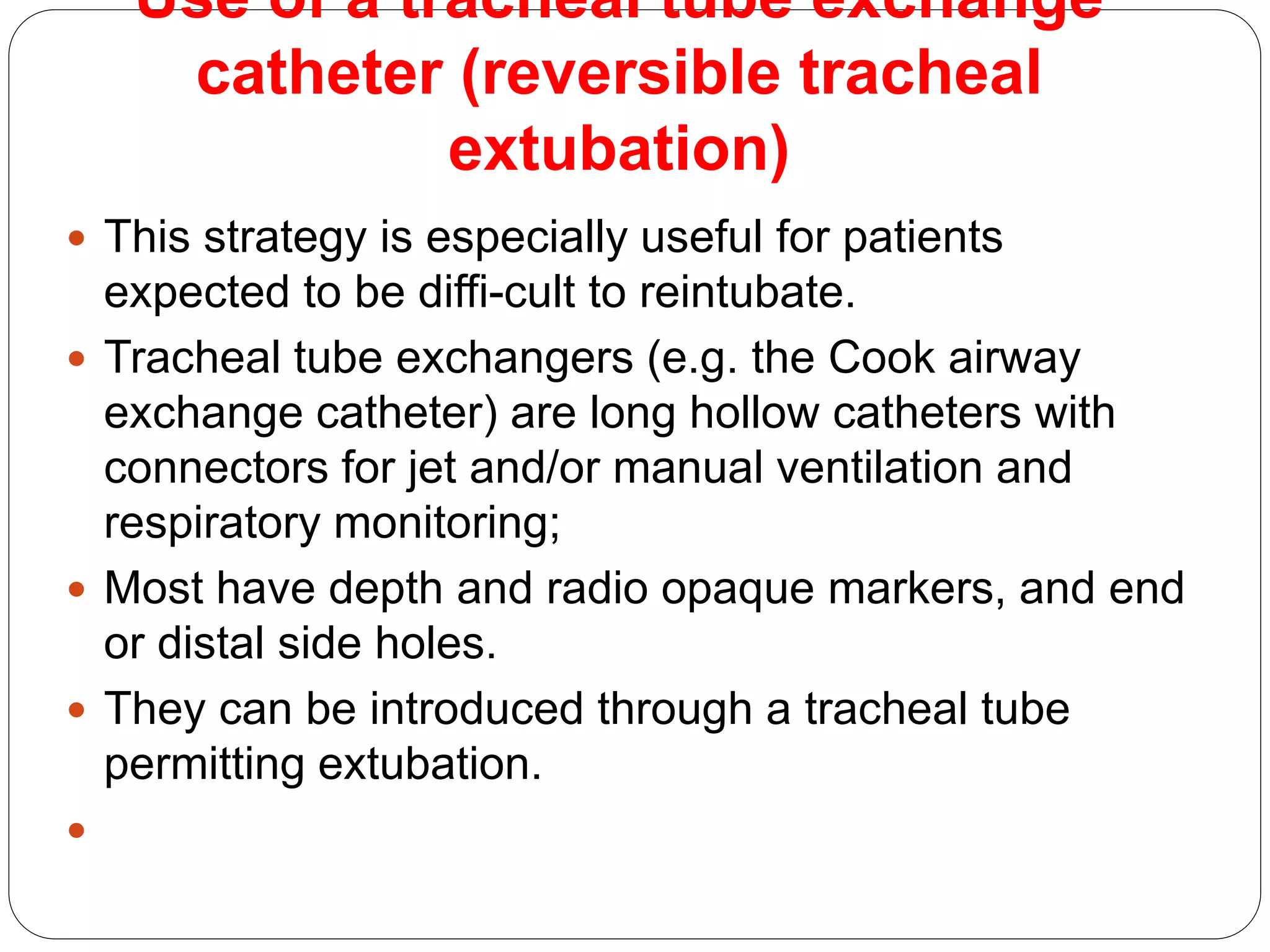 Use of a tracheal tube exchange
catheter (reversible tracheal
extubation)
 This strategy is especially useful for patients
expected to be diffi-cult to reintubate.
 Tracheal tube exchangers (e.g. the Cook airway
exchange catheter) are long hollow catheters with
connectors for jet and/or manual ventilation and
respiratory monitoring;
 Most have depth and radio opaque markers, and end
or distal side holes.
 They can be introduced through a tracheal tube
permitting extubation.

 