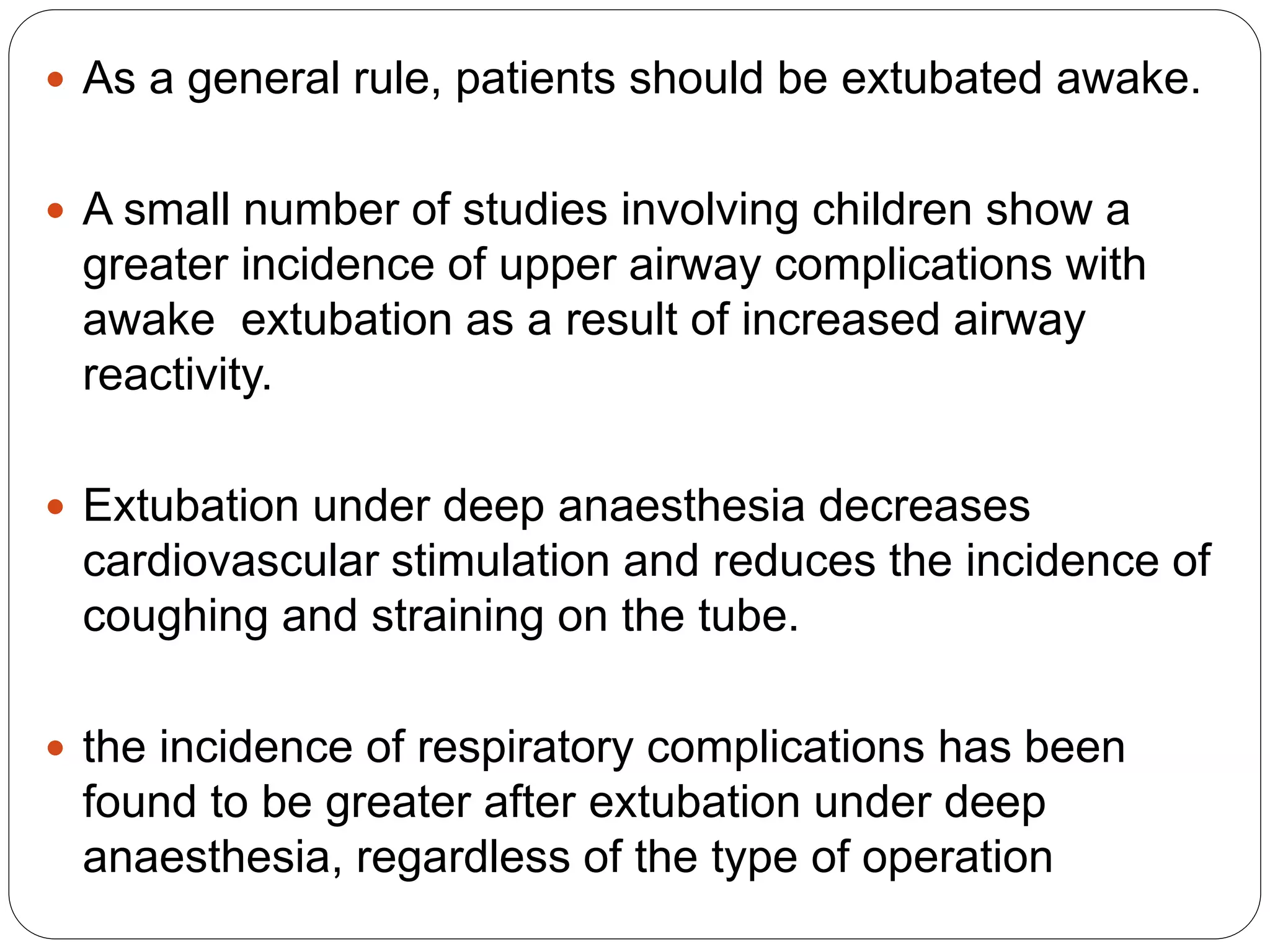  As a general rule, patients should be extubated awake.
 A small number of studies involving children show a
greater incidence of upper airway complications with
awake extubation as a result of increased airway
reactivity.
 Extubation under deep anaesthesia decreases
cardiovascular stimulation and reduces the incidence of
coughing and straining on the tube.
 the incidence of respiratory complications has been
found to be greater after extubation under deep
anaesthesia, regardless of the type of operation
 
