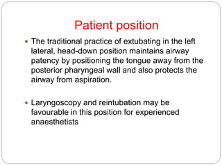 Patient position
 The traditional practice of extubating in the left
lateral, head-down position maintains airway
patency by positioning the tongue away from the
posterior pharyngeal wall and also protects the
airway from aspiration.
 Laryngoscopy and reintubation may be
favourable in this position for experienced
anaesthetists
 
