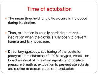 Time of extubation
 The mean threshold for glottic closure is increased
during inspiration.
 Thus, extubation is usually carried out at end-
inspiration when the glottis is fully open to prevent
trauma and laryngospasm.
 Direct laryngoscopy, suctioning of the posterior
pharynx, administration of 100% oxygen, ventilation
to aid washout of inhalation agents, and positive
pressure breath at extubation to prevent atelectasis
are routine manoeuvres before extubation
 
