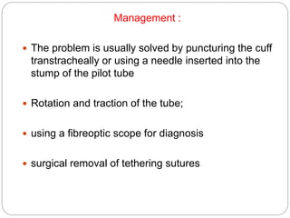 Management :
 The problem is usually solved by puncturing the cuff
transtracheally or using a needle inserted into the
stump of the pilot tube
 Rotation and traction of the tube;
 using a fibreoptic scope for diagnosis
 surgical removal of tethering sutures
 