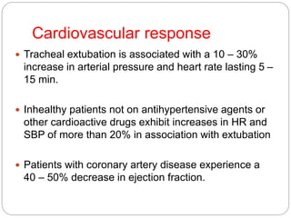 Cardiovascular response
 Tracheal extubation is associated with a 10 – 30%
increase in arterial pressure and heart rate lasting 5 –
15 min.
 Inhealthy patients not on antihypertensive agents or
other cardioactive drugs exhibit increases in HR and
SBP of more than 20% in association with extubation
 Patients with coronary artery disease experience a
40 – 50% decrease in ejection fraction.
 