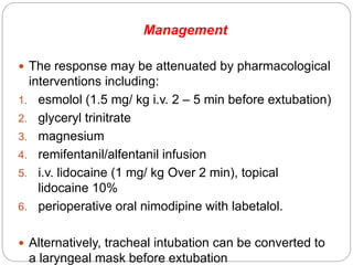 Management
 The response may be attenuated by pharmacological
interventions including:
1. esmolol (1.5 mg/ kg i.v. 2 – 5 min before extubation)
2. glyceryl trinitrate
3. magnesium
4. remifentanil/alfentanil infusion
5. i.v. lidocaine (1 mg/ kg Over 2 min), topical
lidocaine 10%
6. perioperative oral nimodipine with labetalol.
 Alternatively, tracheal intubation can be converted to
a laryngeal mask before extubation
 