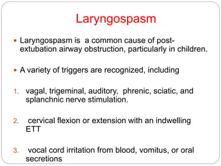 Laryngospasm
 Laryngospasm is a common cause of post-
extubation airway obstruction, particularly in children.
 A variety of triggers are recognized, including
1. vagal, trigeminal, auditory, phrenic, sciatic, and
splanchnic nerve stimulation.
2. cervical flexion or extension with an indwelling
ETT
3. vocal cord irritation from blood, vomitus, or oral
secretions
 