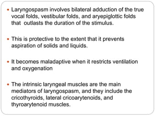  Laryngospasm involves bilateral adduction of the true
vocal folds, vestibular folds, and aryepiglottic folds
that outlasts the duration of the stimulus.
 This is protective to the extent that it prevents
aspiration of solids and liquids.
 It becomes maladaptive when it restricts ventilation
and oxygenation
 The intrinsic laryngeal muscles are the main
mediators of laryngospasm, and they include the
cricothyroids, lateral cricoarytenoids, and
thyroarytenoid muscles.
 