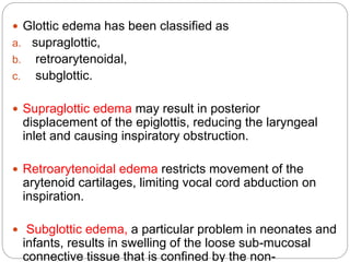  Glottic edema has been classified as
a. supraglottic,
b. retroarytenoidal,
c. subglottic.
 Supraglottic edema may result in posterior
displacement of the epiglottis, reducing the laryngeal
inlet and causing inspiratory obstruction.
 Retroarytenoidal edema restricts movement of the
arytenoid cartilages, limiting vocal cord abduction on
inspiration.
 Subglottic edema, a particular problem in neonates and
infants, results in swelling of the loose sub-mucosal
connective tissue that is confined by the non-
 