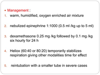  Management :
1. warm, humidified, oxygen enriched air mixture
2. nebulized epinephrine 1:1000 (0.5 ml /kg up to 5 ml)
3. dexamethasone 0.25 mg /kg followed by 0.1 mg /kg
six hourly for 24 h
4. Heliox (60:40 or 80:20) temporarily stabilizes
respiration giving other modalities time for effect
5. reintubation with a smaller tube in severe cases
 