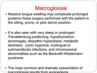 Macroglossia
 Massive tongue swelling may complicate prolonged
posterior fossa surgery performed with the patient in
the sitting, prone, or park bench position.
 It is also seen with very steep or prolonged
Trendelenburg positioning, hypothyroidism,
acromegaly, idiopathic hyperplasia, metabolic
disorders, cystic hygroma, sublingual or
submandibular infections, and chromosomal
abnormalities such as the Beckwith-Wiedemann
syndrome
 The most common and dramatic presentation of
 