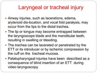 Laryngeal or tracheal injury
 Airway injuries, such as lacerations, edema,
arytenoid dis-location, and vocal fold paralysis, may
occur from the lips to the distal trachea.
 The lip or tongue may become entrapped between
the laryngoscope blade and the mandibular teeth,
resulting in swelling or bleeding.
 The trachea can be lacerated or penetrated by the
ETT or its introducer or by ischemic compression by
the cuff on the tracheal mucosa.
 Palatopharyngeal injuries have been described as a
consequence of blind insertion of an ETT during
video laryngoscopy.
 