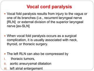 Vocal cord paralysis
 Vocal fold paralysis results from injury to the vagus or
one of its branches (i.e., recurrent laryngeal nerve
[RLN] or external division of the superior laryngeal
nerve [ex-SLN]
 When vocal fold paralysis occurs as a surgical
complication, it is usually associated with neck,
thyroid, or thoracic surgery.
 The left RLN can also be compressed by
I. thoracic tumors,
II. aortic aneurysmal dilatation
III. left atrial enlargement
 