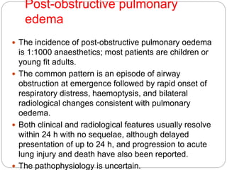 Post-obstructive pulmonary
edema
 The incidence of post-obstructive pulmonary oedema
is 1:1000 anaesthetics; most patients are children or
young fit adults.
 The common pattern is an episode of airway
obstruction at emergence followed by rapid onset of
respiratory distress, haemoptysis, and bilateral
radiological changes consistent with pulmonary
oedema.
 Both clinical and radiological features usually resolve
within 24 h with no sequelae, although delayed
presentation of up to 24 h, and progression to acute
lung injury and death have also been reported.
 The pathophysiology is uncertain.
 