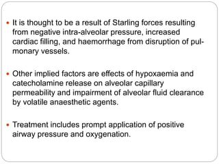  It is thought to be a result of Starling forces resulting
from negative intra-alveolar pressure, increased
cardiac filling, and haemorrhage from disruption of pul-
monary vessels.
 Other implied factors are effects of hypoxaemia and
catecholamine release on alveolar capillary
permeability and impairment of alveolar fluid clearance
by volatile anaesthetic agents.
 Treatment includes prompt application of positive
airway pressure and oxygenation.
 