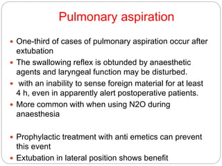 Pulmonary aspiration
 One-third of cases of pulmonary aspiration occur after
extubation
 The swallowing reflex is obtunded by anaesthetic
agents and laryngeal function may be disturbed.
 with an inability to sense foreign material for at least
4 h, even in apparently alert postoperative patients.
 More common with when using N2O during
anaesthesia
 Prophylactic treatment with anti emetics can prevent
this event
 Extubation in lateral position shows benefit
 