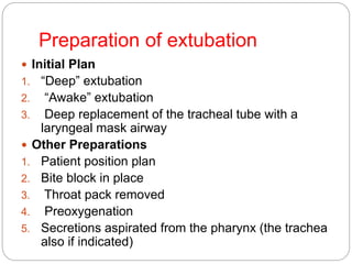 Preparation of extubation
 Initial Plan
1. “Deep” extubation
2. “Awake” extubation
3. Deep replacement of the tracheal tube with a
laryngeal mask airway
 Other Preparations
1. Patient position plan
2. Bite block in place
3. Throat pack removed
4. Preoxygenation
5. Secretions aspirated from the pharynx (the trachea
also if indicated)
 