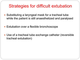Strategies for difficult extubation
 Substituting a laryngeal mask for a tracheal tube
while the patient is still anaesthetized and paralysed
 Extubation over a flexible bronchoscope
 Use of a tracheal tube exchange catheter (reversible
tracheal extubation)
 