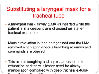Substituting a laryngeal mask for a
tracheal tube
 A laryngeal mask airway (LMA) is inserted while the
patient is in a deeper plane of anaesthesia after
tracheal extubation.
 Muscle relaxation is then antagonized and the LMA
removed when spontaneous breathing resumes and
commands are obeyed.
 This avoids coughing and a pressor response to
extubation and there is lesser need for airway
manipulation compared with deep tracheal extuba-
 