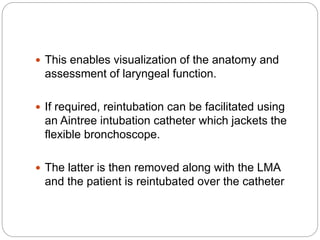  This enables visualization of the anatomy and
assessment of laryngeal function.
 If required, reintubation can be facilitated using
an Aintree intubation catheter which jackets the
flexible bronchoscope.
 The latter is then removed along with the LMA
and the patient is reintubated over the catheter
 
