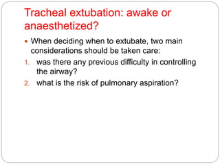 Tracheal extubation: awake or
anaesthetized?
 When deciding when to extubate, two main
considerations should be taken care:
1. was there any previous difficulty in controlling
the airway?
2. what is the risk of pulmonary aspiration?
 