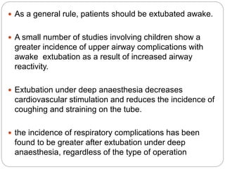  As a general rule, patients should be extubated awake.
 A small number of studies involving children show a
greater incidence of upper airway complications with
awake extubation as a result of increased airway
reactivity.
 Extubation under deep anaesthesia decreases
cardiovascular stimulation and reduces the incidence of
coughing and straining on the tube.
 the incidence of respiratory complications has been
found to be greater after extubation under deep
anaesthesia, regardless of the type of operation
 