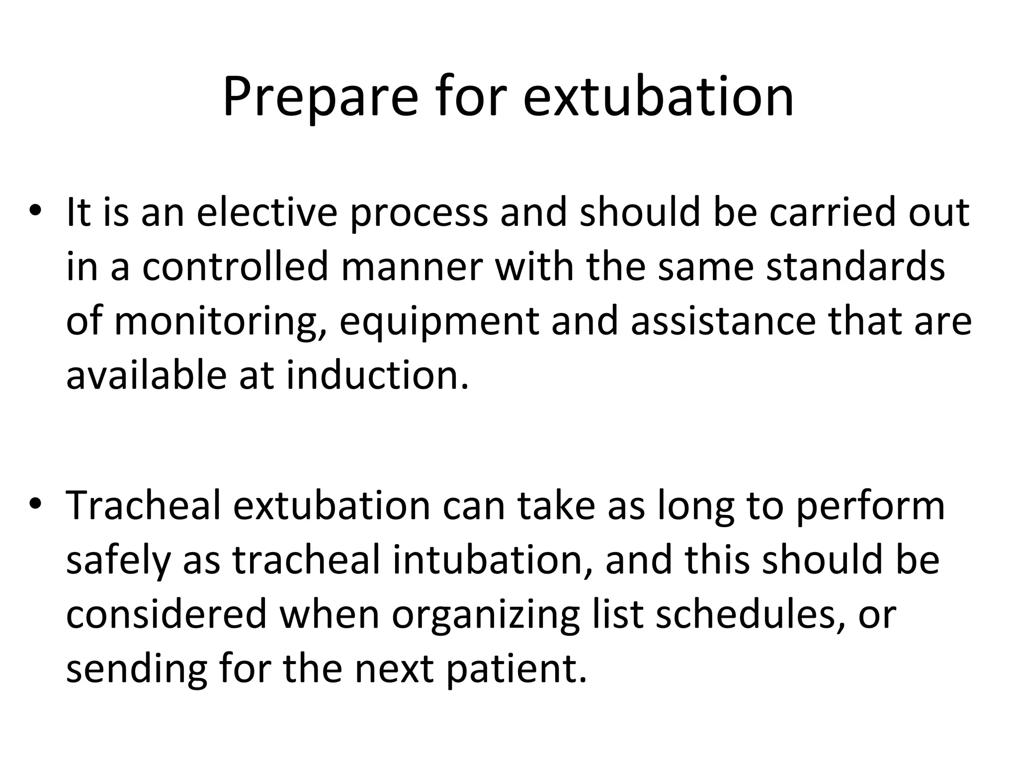 Prepare for extubation
• It is an elective process and should be carried out 
in a controlled manner with the same standards 
of monitoring, equipment and assistance that are 
available at induction.
 
• Tracheal extubation can take as long to perform 
safely as tracheal intubation, and this should be 
considered when organizing list schedules, or 
sending for the next patient. 
 