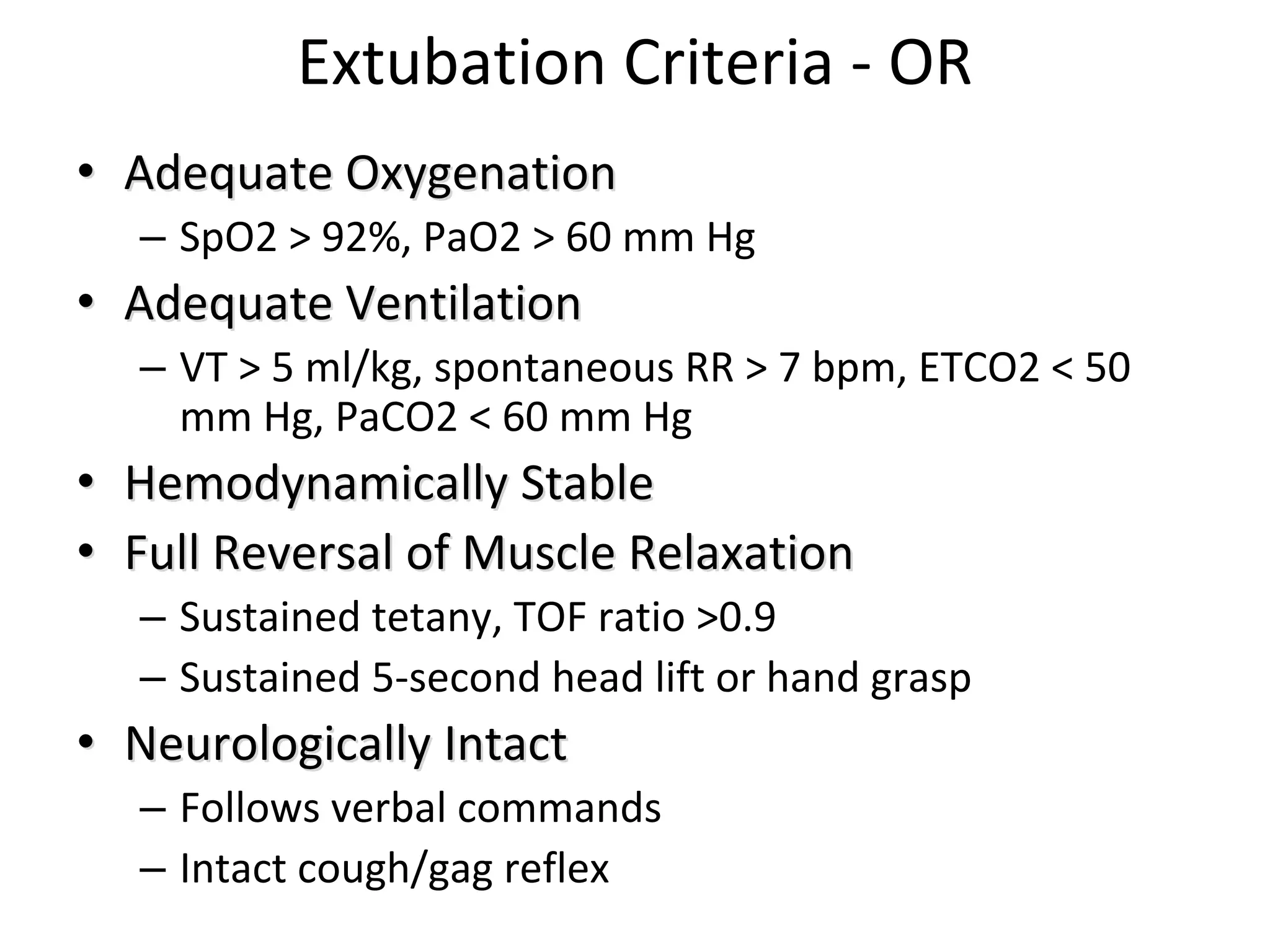 Extubation Criteria ‐ OR
•• Adequate Adequate OxygenationOxygenation
– SpO2 > 92%, PaO2 > 60 mm Hg 
•• Adequate VentilationAdequate Ventilation
– VT > 5 ml/kg, spontaneous RR > 7 bpm, ETCO2 < 50 
mm Hg, PaCO2 < 60 mm Hg 
•• Hemodynamically Hemodynamically Stable Stable 
•• Full Full Reversal of Muscle Relaxation Reversal of Muscle Relaxation 
– Sustained tetany, TOF ratio >0.9
– Sustained 5‐second head lift or hand grasp 
•• Neurologically Neurologically Intact Intact 
– Follows verbal commands 
– Intact cough/gag reflex 
 