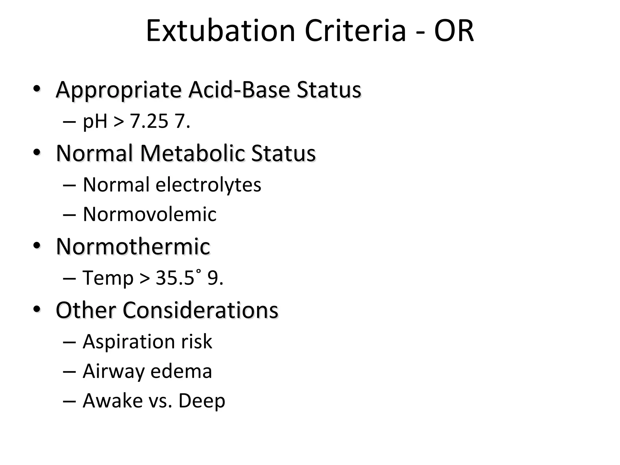 Extubation Criteria ‐ OR
•• Appropriate Acid‐Base Appropriate Acid‐Base StatusStatus
– pH > 7.25 7. 
•• Normal Normal Metabolic Metabolic StatusStatus
– Normal electrolytes
– Normovolemic
•• NormothermicNormothermic
– Temp > 35.5˚ 9. 
•• Other Considerations Other Considerations 
– Aspiration risk 
– Airway edema
– Awake vs. Deep
 